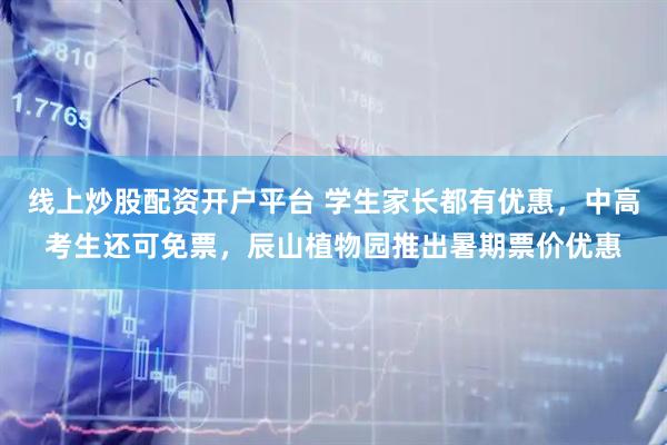 线上炒股配资开户平台 学生家长都有优惠，中高考生还可免票，辰山植物园推出暑期票价优惠