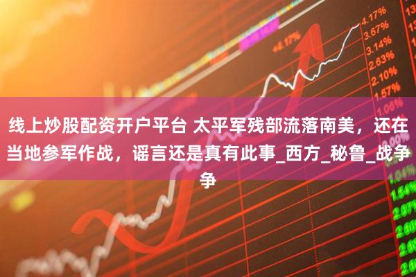 线上炒股配资开户平台 太平军残部流落南美，还在当地参军作战，谣言还是真有此事_西方_秘鲁_战争