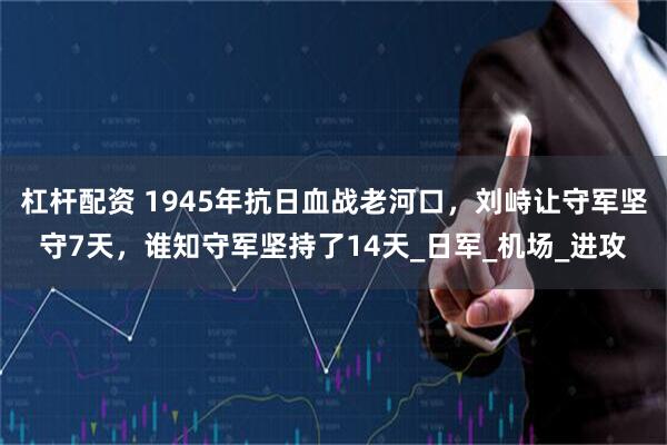 杠杆配资 1945年抗日血战老河口，刘峙让守军坚守7天，谁知守军坚持了14天_日军_机场_进攻