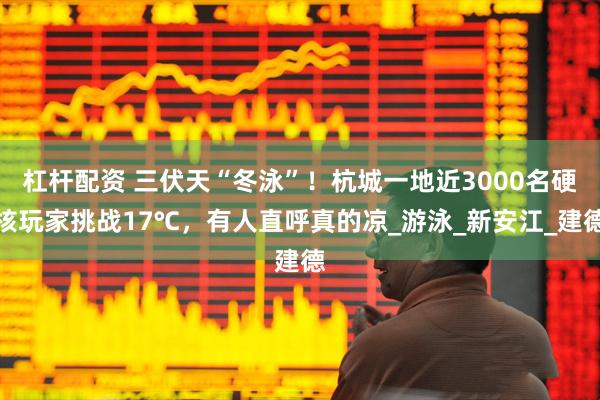 杠杆配资 三伏天“冬泳”！杭城一地近3000名硬核玩家挑战17℃，有人直呼真的凉_游泳_新安江_建德