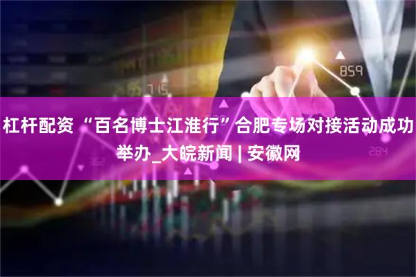 杠杆配资 “百名博士江淮行”合肥专场对接活动成功举办_大皖新闻 | 安徽网