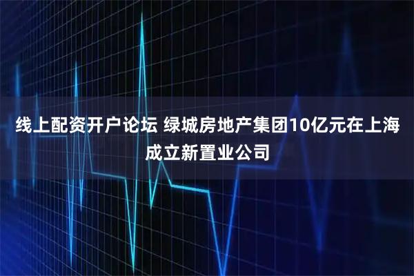 线上配资开户论坛 绿城房地产集团10亿元在上海成立新置业公司