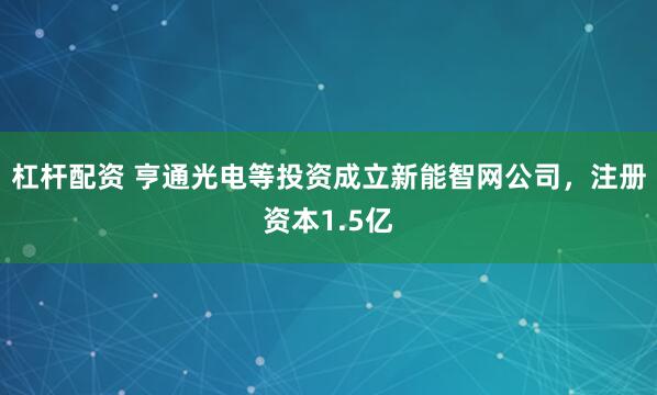 杠杆配资 亨通光电等投资成立新能智网公司，注册资本1.5亿