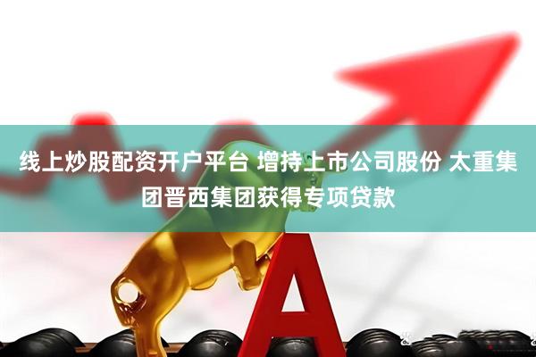线上炒股配资开户平台 增持上市公司股份 太重集团晋西集团获得专项贷款