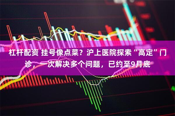 杠杆配资 挂号像点菜？沪上医院探索“高定”门诊，一次解决多个问题，已约至9月底