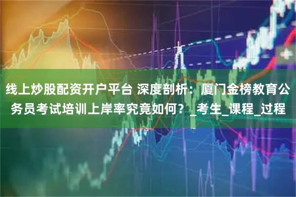 线上炒股配资开户平台 深度剖析：厦门金榜教育公务员考试培训上岸率究竟如何？_考生_课程_过程