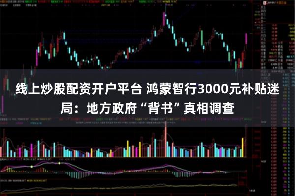 线上炒股配资开户平台 鸿蒙智行3000元补贴迷局：地方政府“背书”真相调查