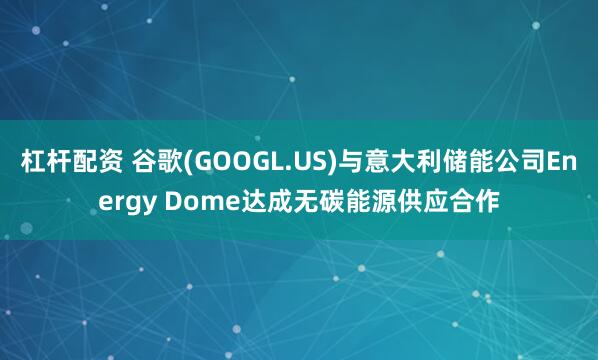 杠杆配资 谷歌(GOOGL.US)与意大利储能公司Energy Dome达成无碳能源供应合作