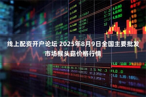 线上配资开户论坛 2025年8月9日全国主要批发市场猴头菇价格行情