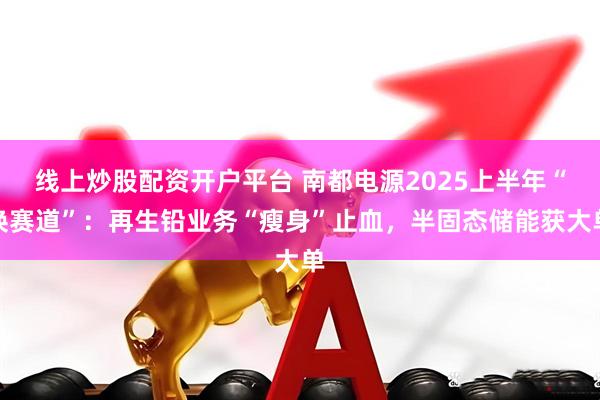 线上炒股配资开户平台 南都电源2025上半年“换赛道”：再生铅业务“瘦身”止血，半固态储能获大单