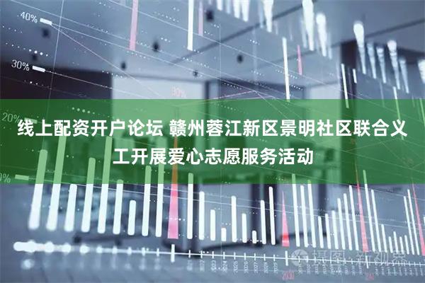 线上配资开户论坛 赣州蓉江新区景明社区联合义工开展爱心志愿服务活动