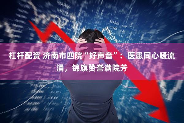 杠杆配资 济南市四院“好声音”：医患同心暖流涌，锦旗赞誉满院芳
