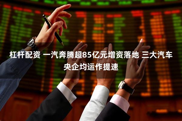 杠杆配资 一汽奔腾超85亿元增资落地 三大汽车央企均运作提速