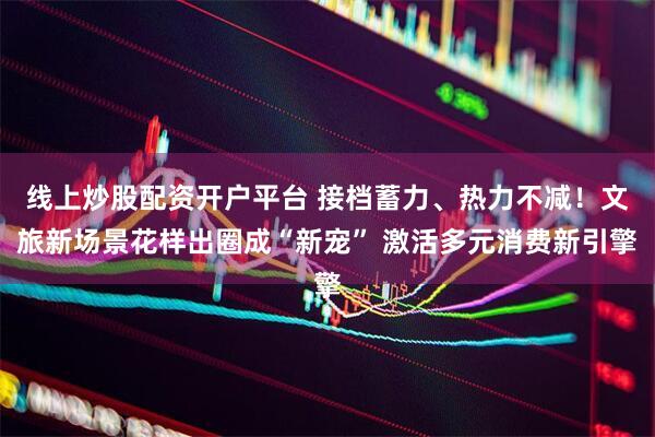 线上炒股配资开户平台 接档蓄力、热力不减！文旅新场景花样出圈成“新宠” 激活多元消费新引擎
