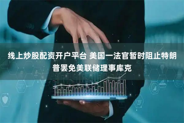 线上炒股配资开户平台 美国一法官暂时阻止特朗普罢免美联储理事库克