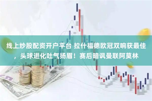线上炒股配资开户平台 拉什福德欧冠双响获最佳，头球进化吐气扬眉！赛后暗讽曼联阿莫林