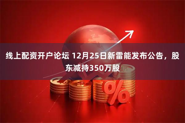 线上配资开户论坛 12月25日新雷能发布公告，股东减持350万股
