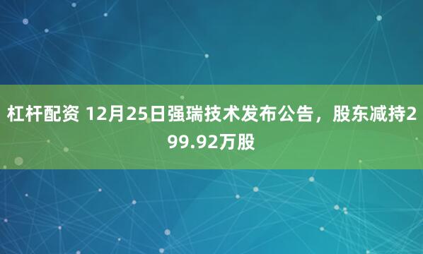 杠杆配资 12月25日强瑞技术发布公告，股东减持299.92万股