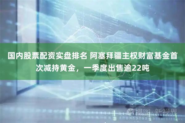 国内股票配资实盘排名 阿塞拜疆主权财富基金首次减持黄金，一季度出售逾22吨
